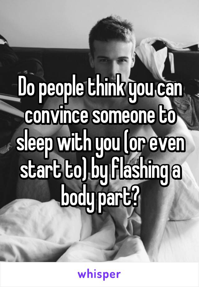 Do people think you can convince someone to sleep with you (or even start to) by flashing a body part?