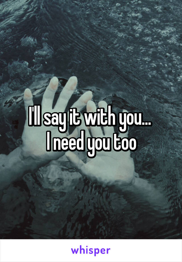 I'll say it with you... 
I need you too