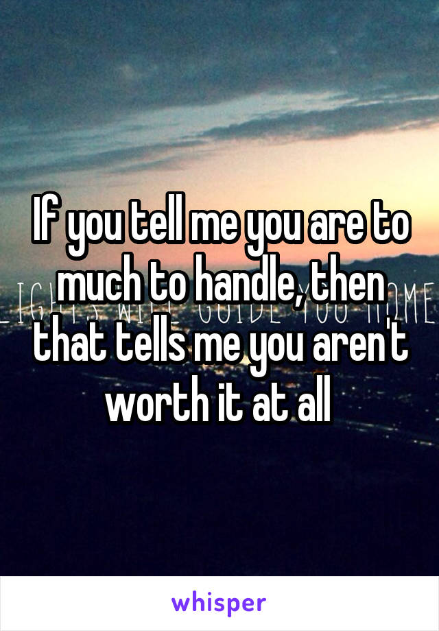 If you tell me you are to much to handle, then that tells me you aren't worth it at all 