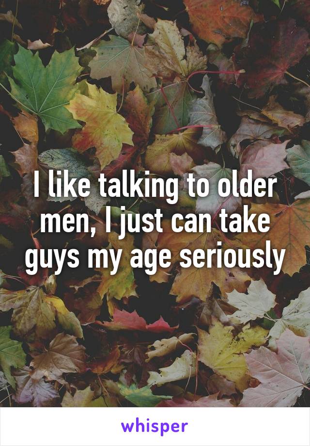 I like talking to older men, I just can take guys my age seriously