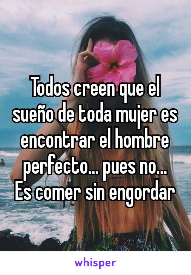 Todos creen que el sueño de toda mujer es encontrar el hombre perfecto... pues no...              Es comer sin engordar