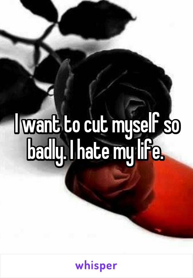 I want to cut myself so badly. I hate my life. 