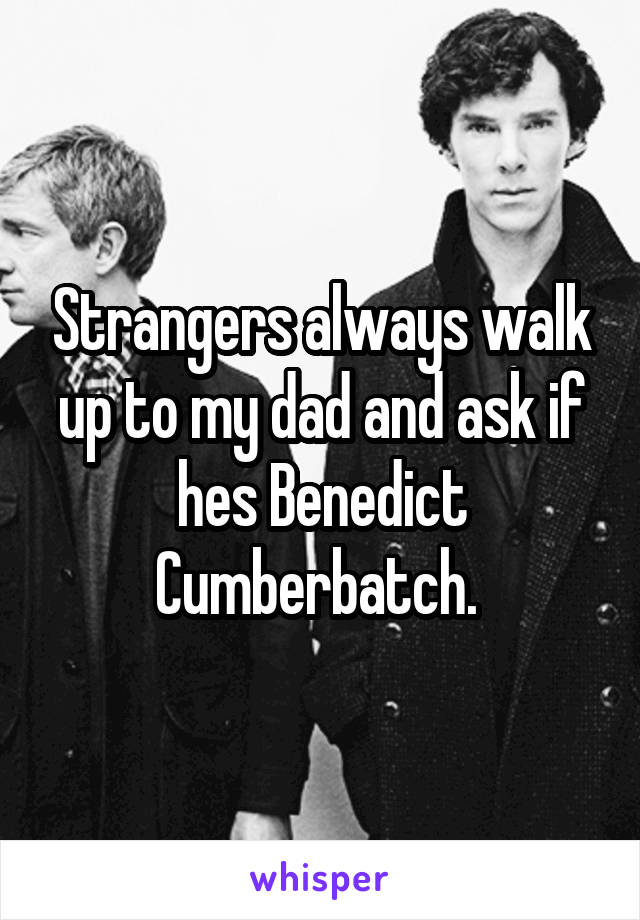 Strangers always walk up to my dad and ask if hes Benedict Cumberbatch. 