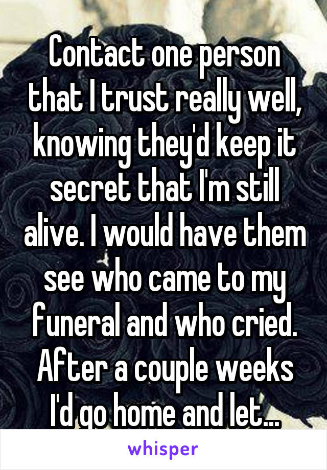 Contact one person that I trust really well, knowing they'd keep it secret that I'm still alive. I would have them see who came to my funeral and who cried. After a couple weeks I'd go home and let...