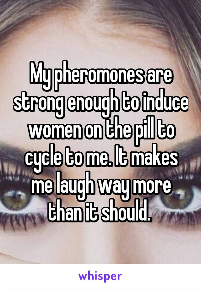 My pheromones are strong enough to induce women on the pill to cycle to me. It makes me laugh way more than it should. 