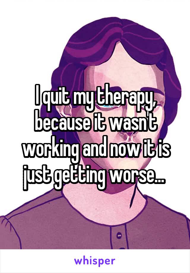 I quit my therapy, because it wasn't working and now it is just getting worse... 