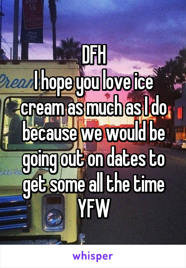 DFH
I hope you love ice cream as much as I do because we would be going out on dates to get some all the time
YFW