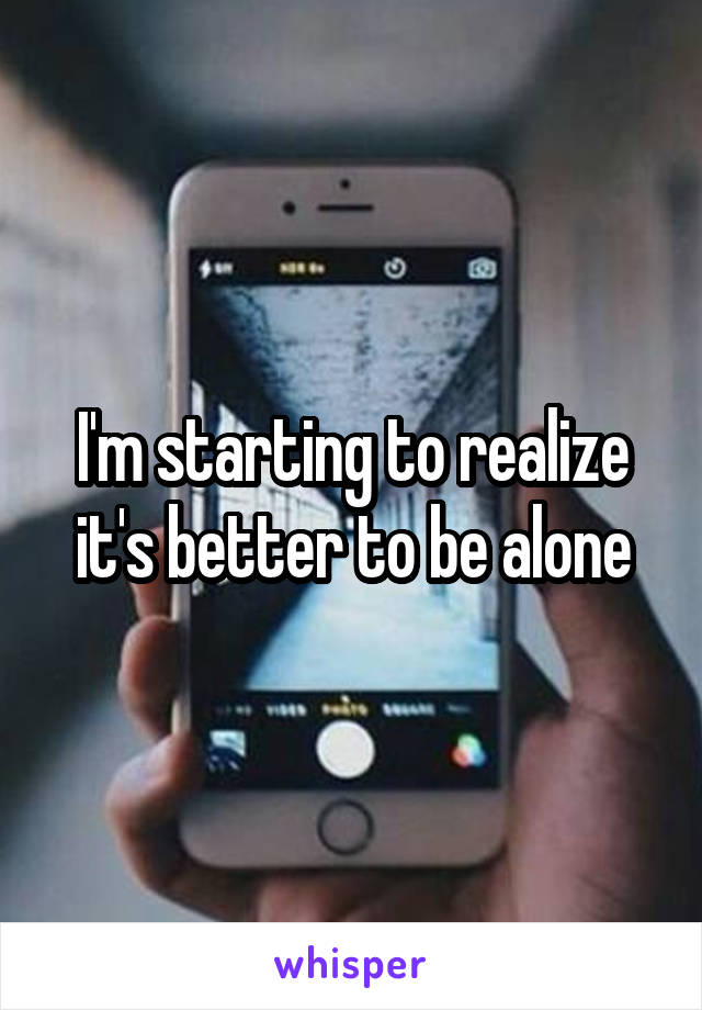 I'm starting to realize it's better to be alone