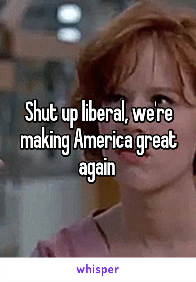 Shut up liberal, we're making America great again 