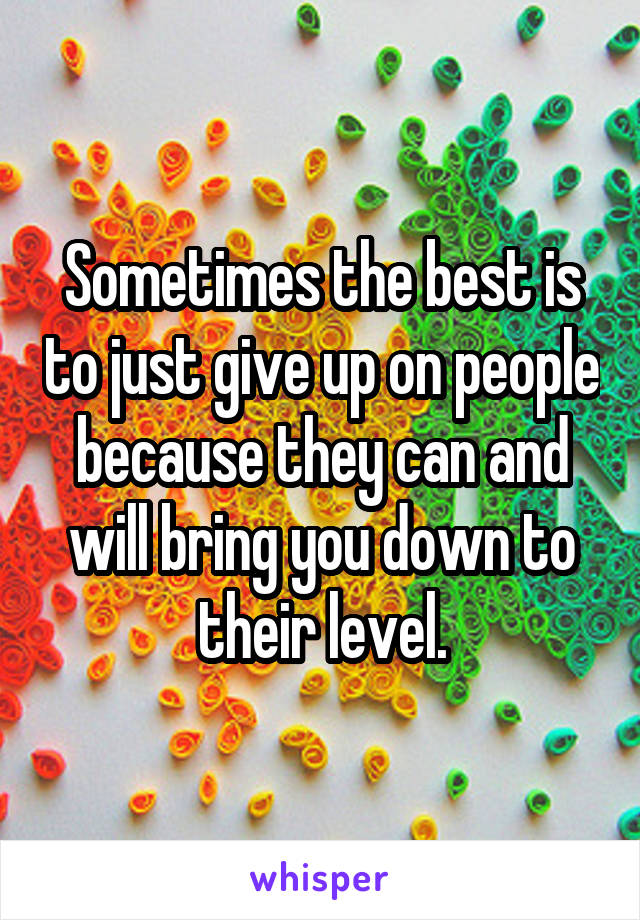 Sometimes the best is to just give up on people because they can and will bring you down to their level.