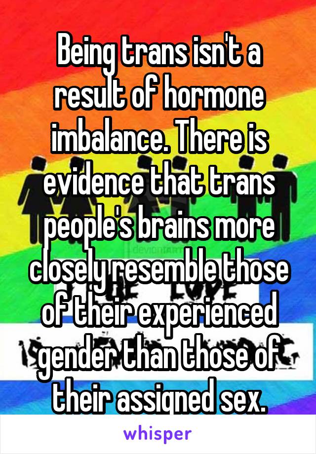 Being trans isn't a result of hormone imbalance. There is evidence that trans people's brains more closely resemble those of their experienced gender than those of their assigned sex.