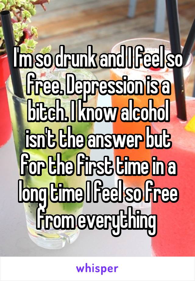 I'm so drunk and I feel so free. Depression is a bitch. I know alcohol isn't the answer but for the first time in a long time I feel so free from everything 