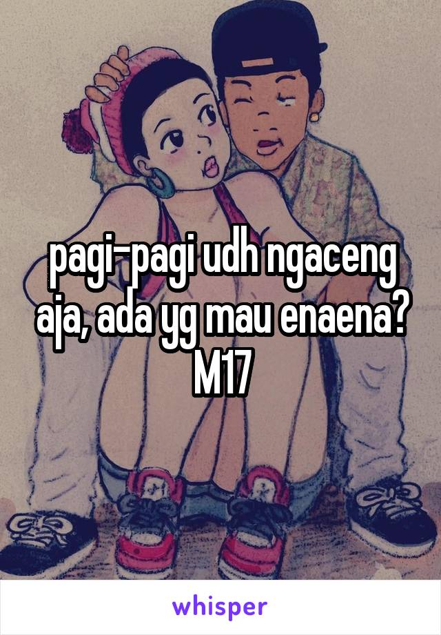 pagi-pagi udh ngaceng aja, ada yg mau enaena? M17