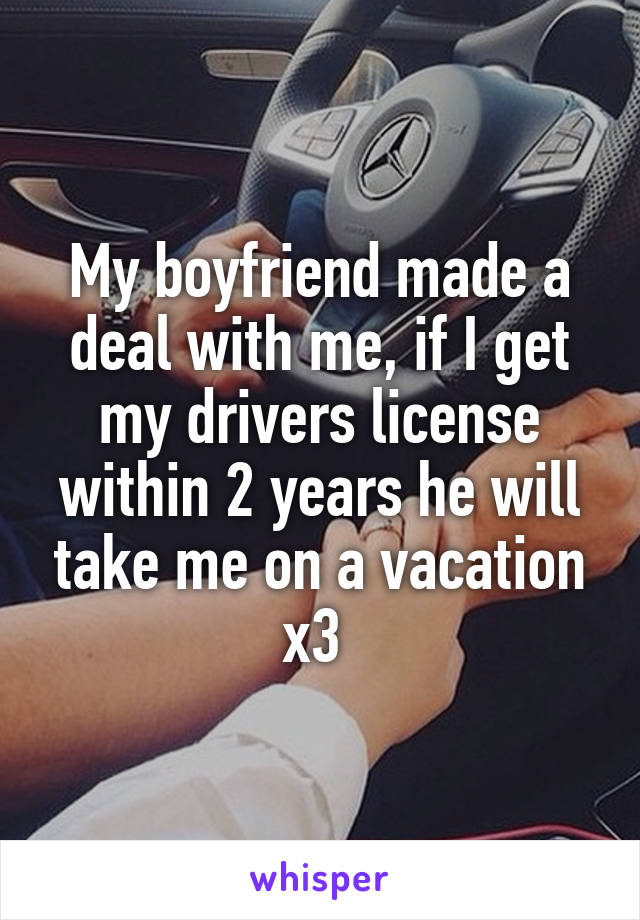 My boyfriend made a deal with me, if I get my drivers license within 2 years he will take me on a vacation x3 