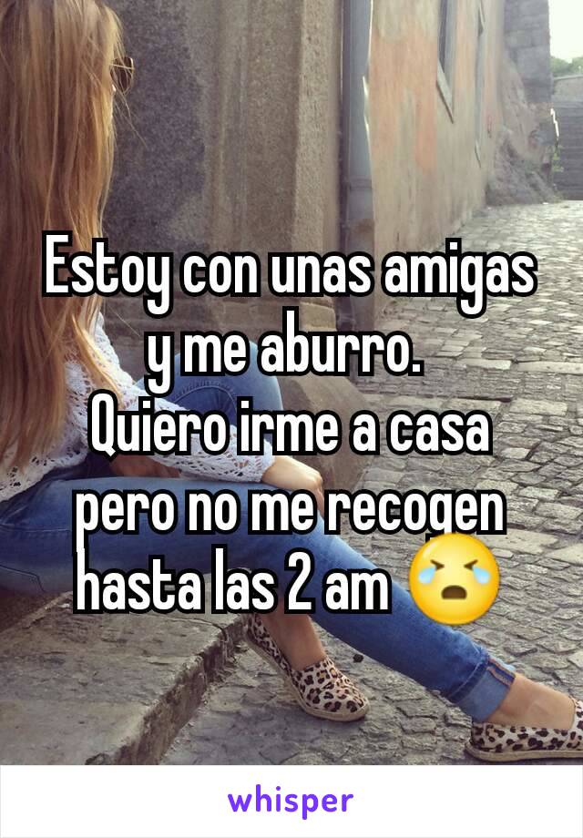 Estoy con unas amigas y me aburro. 
Quiero irme a casa pero no me recogen hasta las 2 am 😭