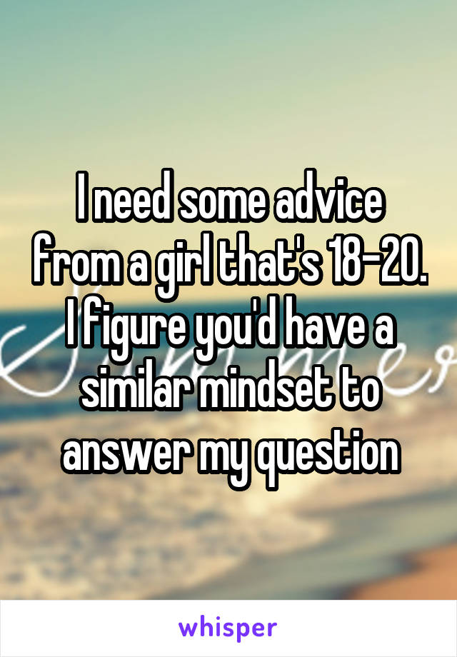 I need some advice from a girl that's 18-20. I figure you'd have a similar mindset to answer my question