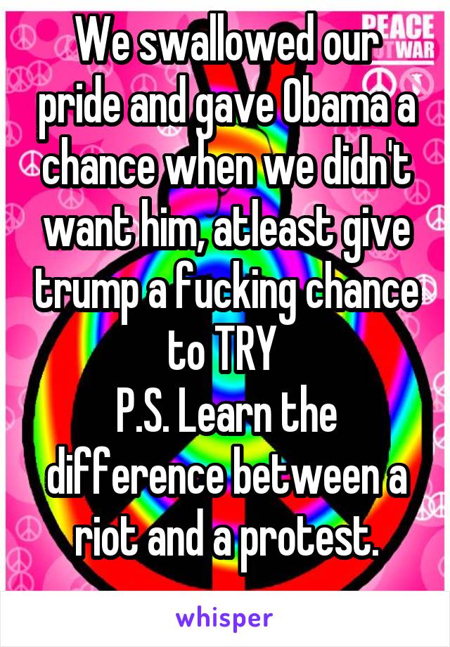 We swallowed our pride and gave Obama a chance when we didn't want him, atleast give trump a fucking chance to TRY 
P.S. Learn the difference between a riot and a protest.
