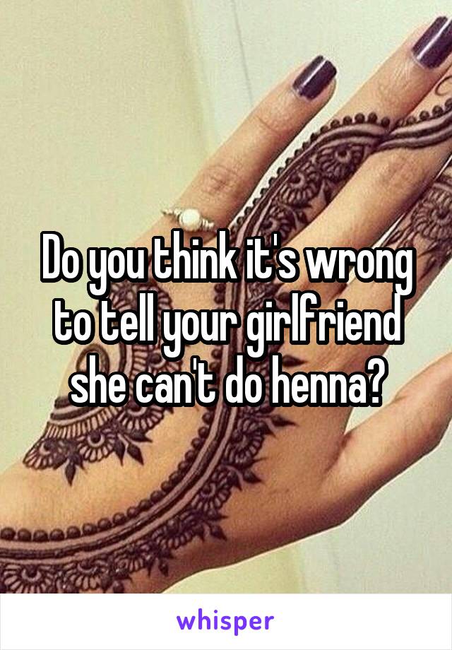 Do you think it's wrong to tell your girlfriend she can't do henna?