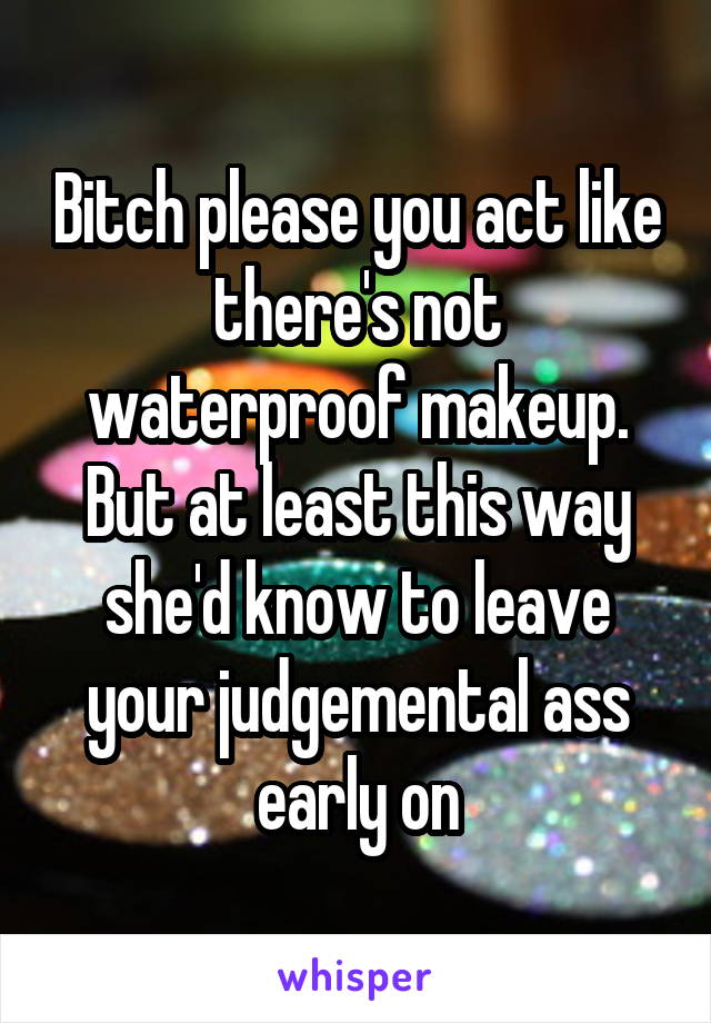 Bitch please you act like there's not waterproof makeup. But at least this way she'd know to leave your judgemental ass early on