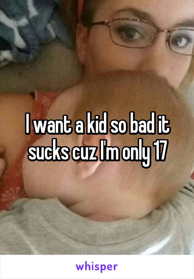 I want a kid so bad it sucks cuz I'm only 17