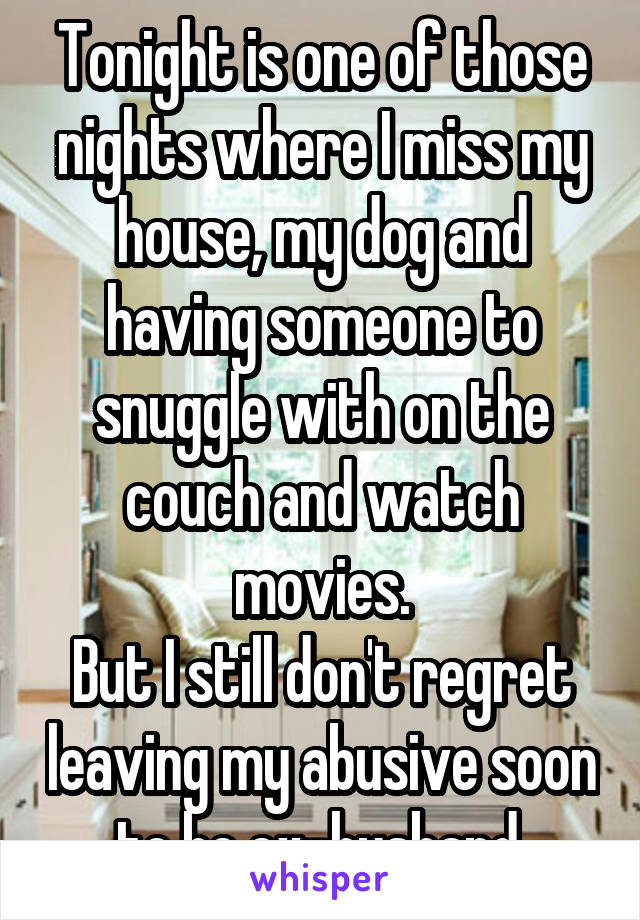 Tonight is one of those nights where I miss my house, my dog and having someone to snuggle with on the couch and watch movies.
But I still don't regret leaving my abusive soon to be ex-husband.