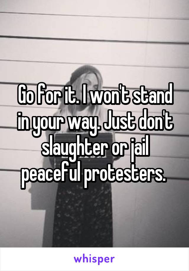 Go for it. I won't stand in your way. Just don't slaughter or jail peaceful protesters. 