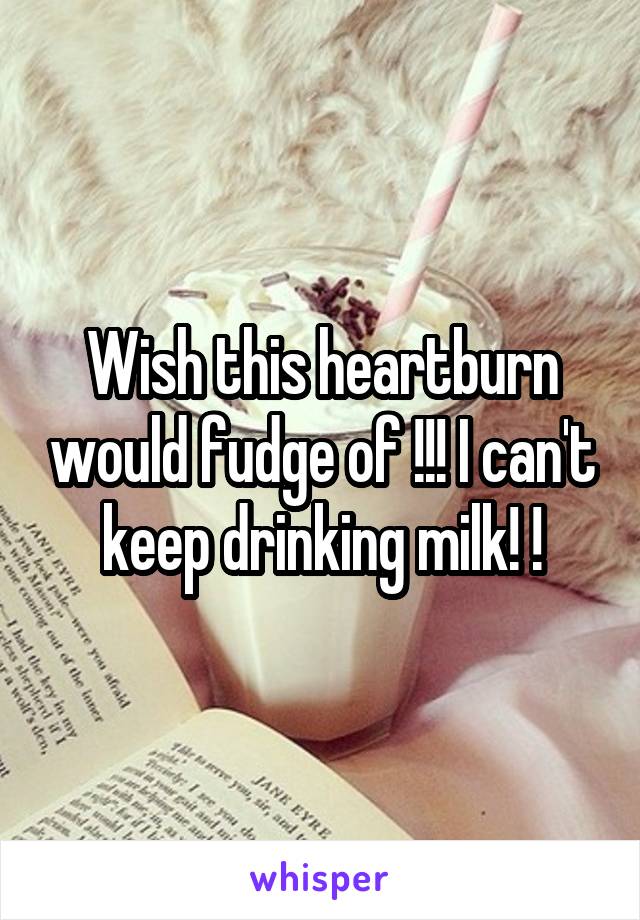 Wish this heartburn would fudge of !!! I can't keep drinking milk! !