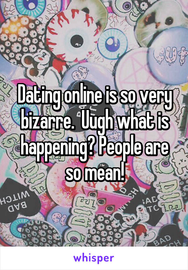 Dating online is so very bizarre.  Uugh what is happening? People are so mean!