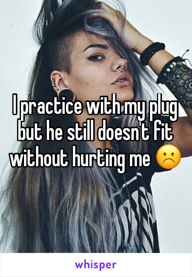 I practice with my plug but he still doesn't fit without hurting me ☹️