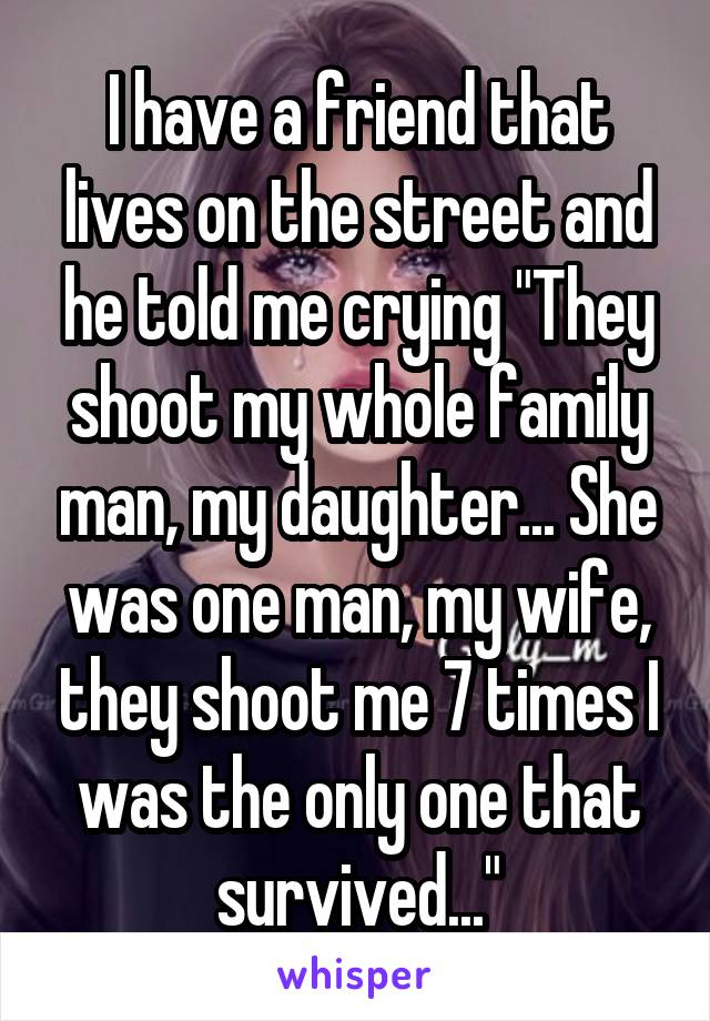 I have a friend that lives on the street and he told me crying "They shoot my whole family man, my daughter... She was one man, my wife, they shoot me 7 times I was the only one that survived..."