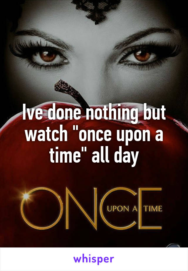 Ive done nothing but watch "once upon a time" all day