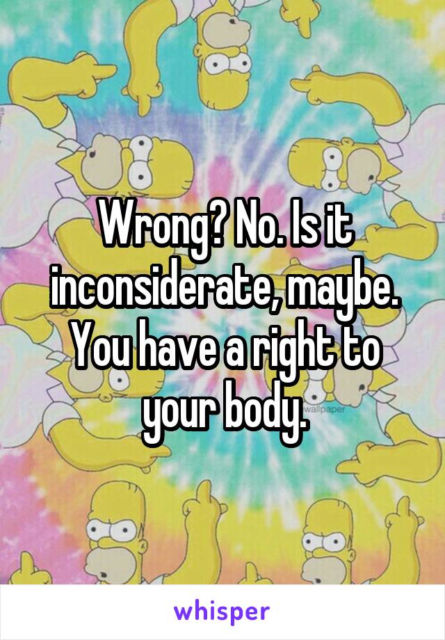 Wrong? No. Is it inconsiderate, maybe. You have a right to your body.