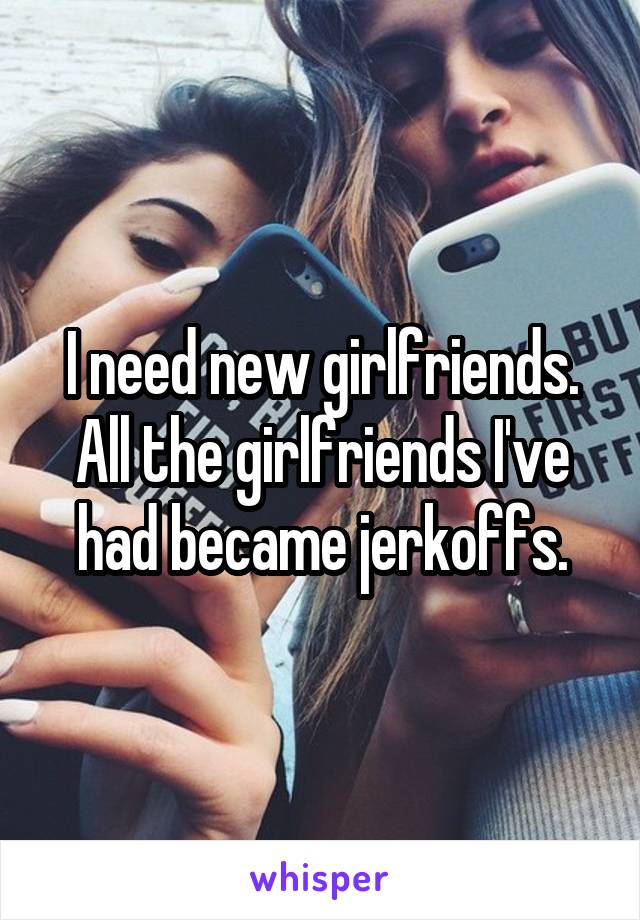 I need new girlfriends. All the girlfriends I've had became jerkoffs.