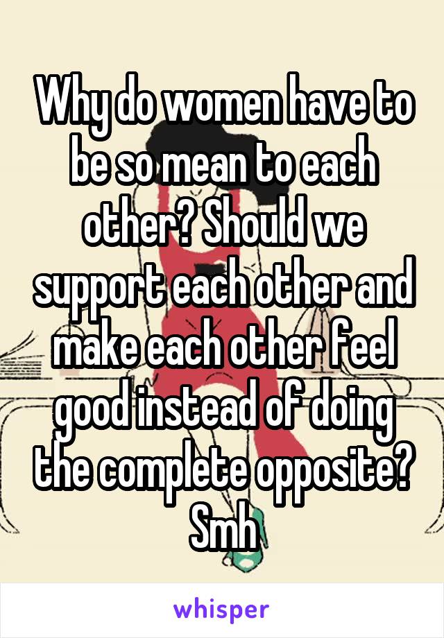 Why do women have to be so mean to each other? Should we support each other and make each other feel good instead of doing the complete opposite? Smh