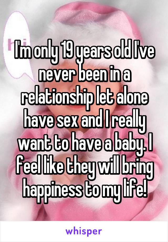 I'm only 19 years old I've never been in a relationship let alone have sex and I really want to have a baby. I feel like they will bring happiness to my life!