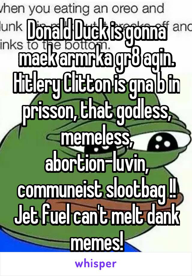 Donald Duck is gonna maek armrka gr8 agin. Hitlery Clitton is gna b in prisson, that godless, memeless, abortion-luvin, communeist slootbag !! Jet fuel can't melt dank memes!