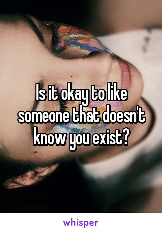 Is it okay to like someone that doesn't know you exist?