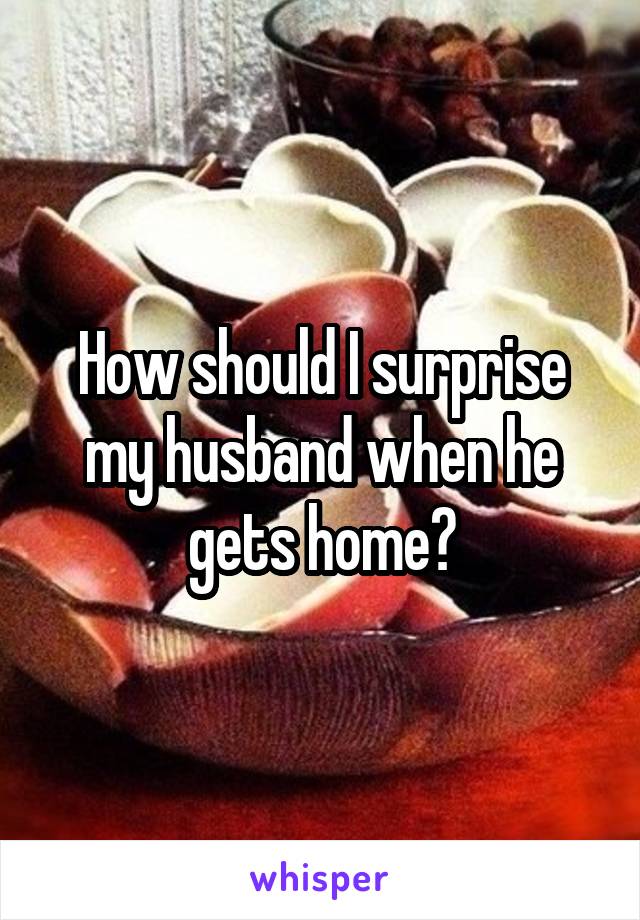 How should I surprise my husband when he gets home?