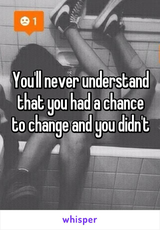 You'll never understand that you had a chance to change and you didn't 