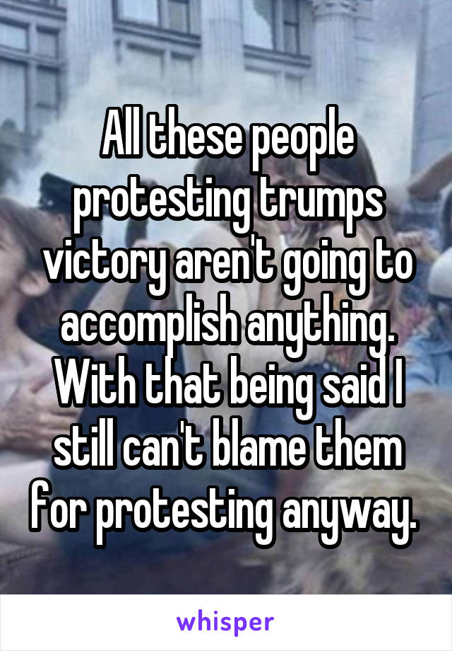 All these people protesting trumps victory aren't going to accomplish anything. With that being said I still can't blame them for protesting anyway. 