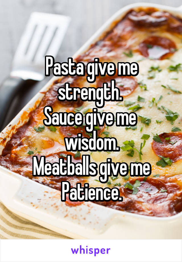 Pasta give me strength. 
Sauce give me 
wisdom.
Meatballs give me
Patience.