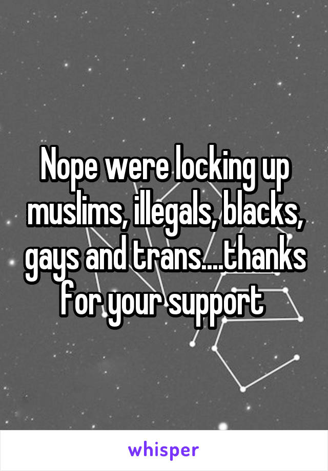 Nope were locking up muslims, illegals, blacks, gays and trans....thanks for your support 