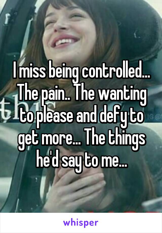 I miss being controlled... The pain.. The wanting to please and defy to get more... The things he'd say to me...