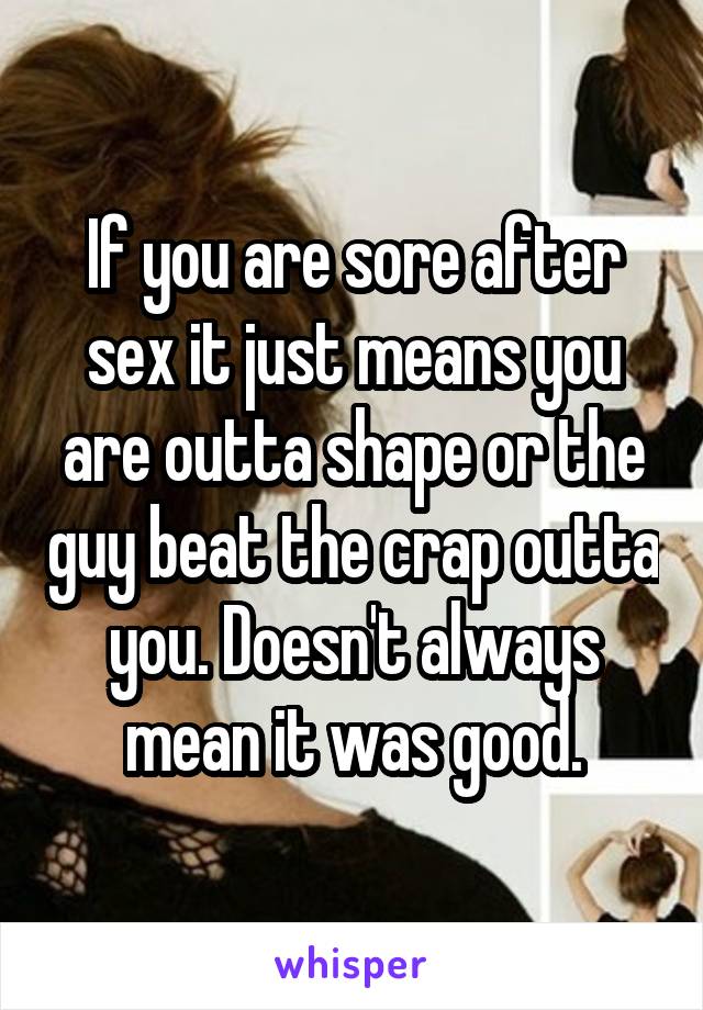 If you are sore after sex it just means you are outta shape or the guy beat the crap outta you. Doesn't always mean it was good.