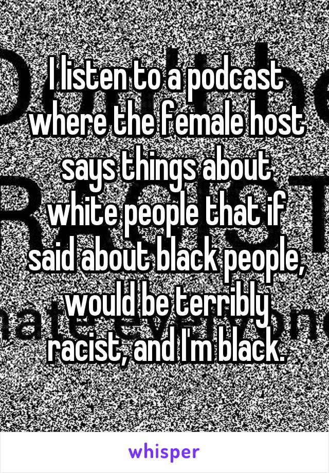 I listen to a podcast where the female host says things about white people that if said about black people, would be terribly racist, and I'm black.
