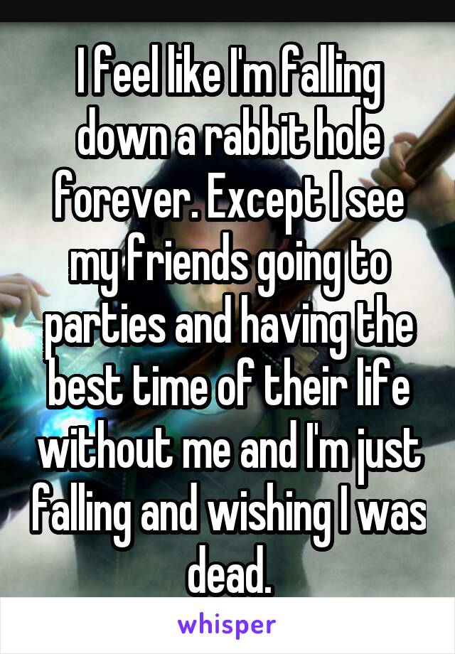 I feel like I'm falling down a rabbit hole forever. Except I see my friends going to parties and having the best time of their life without me and I'm just falling and wishing I was dead.