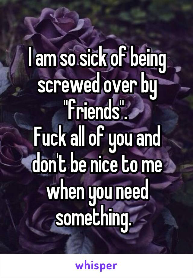 I am so sick of being screwed over by "friends". 
Fuck all of you and don't be nice to me when you need something.  