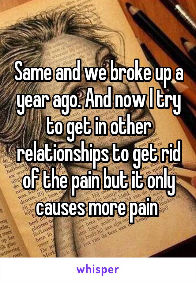 Same and we broke up a year ago. And now I try to get in other relationships to get rid of the pain but it only causes more pain 