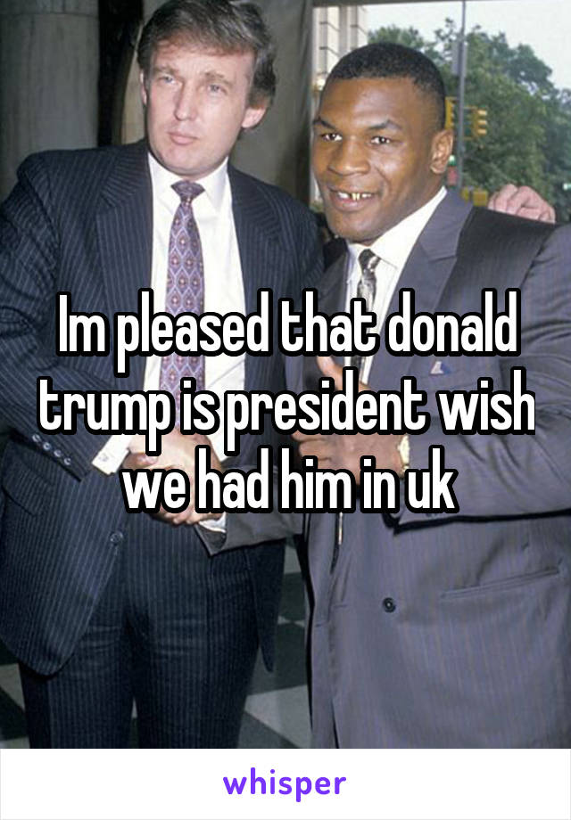 Im pleased that donald trump is president wish we had him in uk