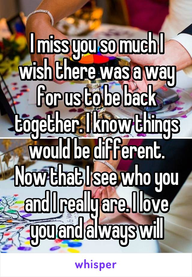 I miss you so much I wish there was a way for us to be back together. I know things would be different. Now that I see who you and I really are. I love you and always will